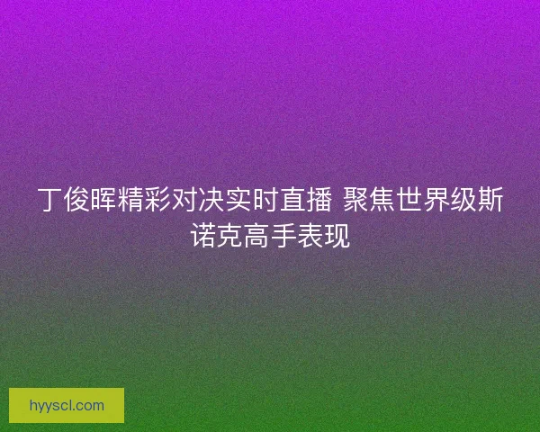 丁俊晖精彩对决实时直播 聚焦世界级斯诺克高手表现