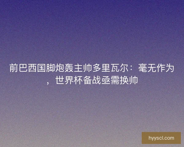 前巴西国脚炮轰主帅多里瓦尔：毫无作为，世界杯备战亟需换帅
