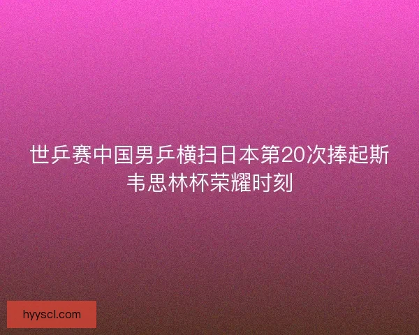 世乒赛中国男乒横扫日本第20次捧起斯韦思林杯荣耀时刻