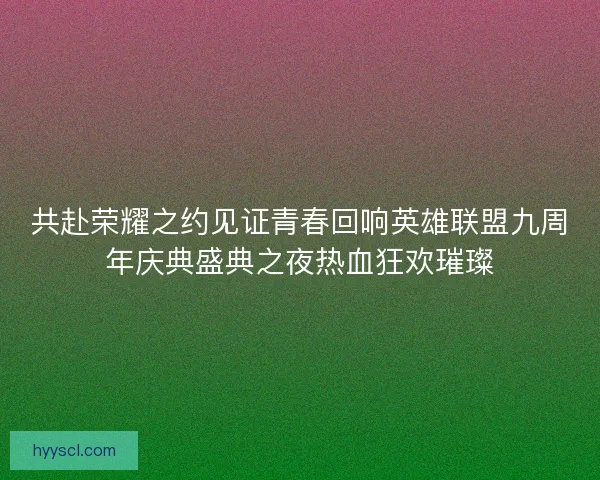 共赴荣耀之约见证青春回响英雄联盟九周年庆典盛典之夜热血狂欢璀璨