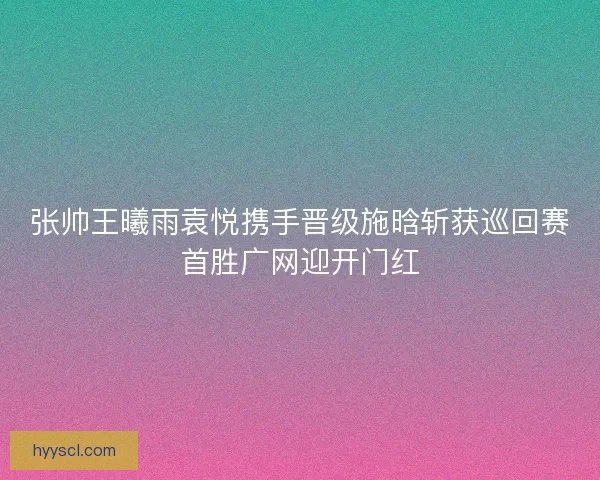 张帅王曦雨袁悦携手晋级施晗斩获巡回赛首胜广网迎开门红