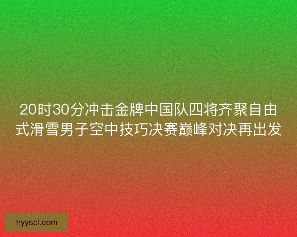 20时30分冲击金牌中国队四将齐聚自由式滑雪男子空中技巧决赛巅峰对决再出发