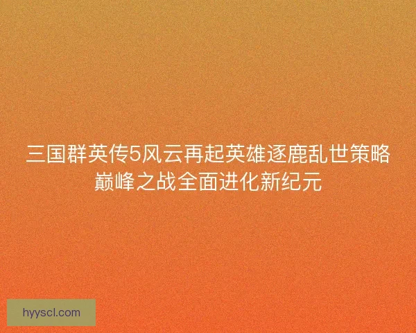 三国群英传5风云再起英雄逐鹿乱世策略巅峰之战全面进化新纪元