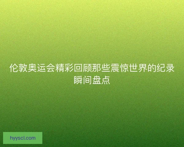 伦敦奥运会精彩回顾那些震惊世界的纪录瞬间盘点