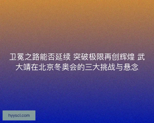 卫冕之路能否延续 突破极限再创辉煌 武大靖在北京冬奥会的三大挑战与悬念 卫冕之路能否延续 突破极限再创辉煌 武大靖在北京冬奥会的三大挑战与悬念