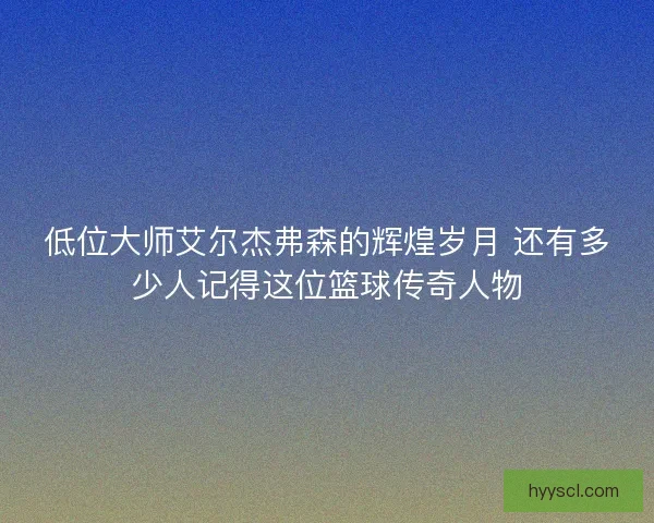 低位大师艾尔杰弗森的辉煌岁月 还有多少人记得这位篮球传奇人物 低位大师艾尔杰弗森的辉煌岁月 还有多少人记得这位篮球传奇人物