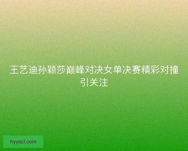 王艺迪孙颖莎巅峰对决女单决赛精彩对撞引关注 王艺迪孙颖莎巅峰对决女单决赛精彩对撞引关注