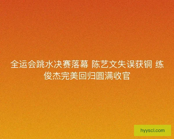 全运会跳水决赛落幕 陈艺文失误获铜 练俊杰完美回归圆满收官