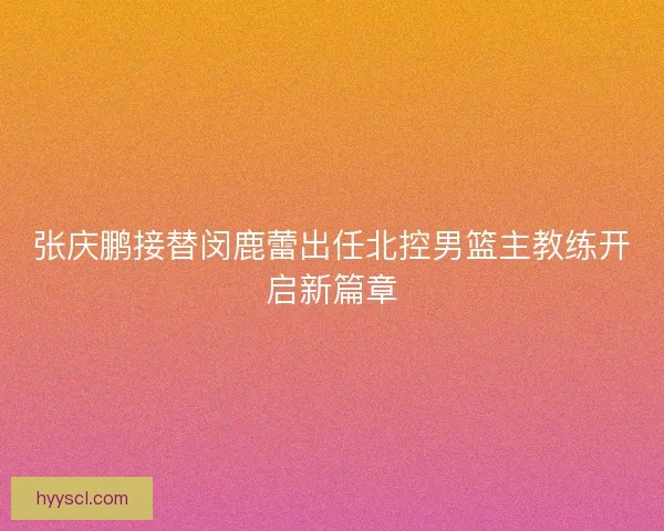 张庆鹏接替闵鹿蕾出任北控男篮主教练开启新篇章 张庆鹏接替闵鹿蕾出任北控男篮主教练开启新篇章
